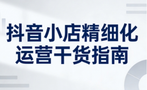 抖音小店精细化运营干货指南新版，助力商家系统提升店铺运营能力(更新26年5月)云辞狐 ∞ 稳定更新轻创终点站