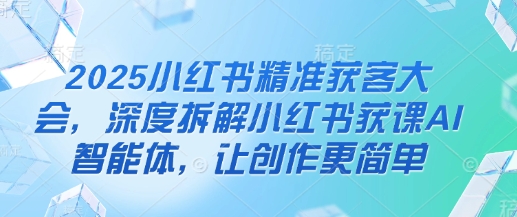 2025小红书精准获客大会,深度拆解小红书获课AI智能体,让创作更简单-橙心云网创
