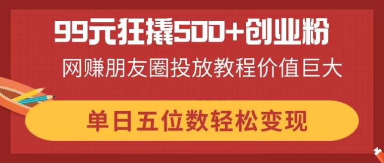（14247期）99元狂撬500+创业粉，网赚朋友圈投放教程价值巨大，单日五位数轻松变现-橙心云网创